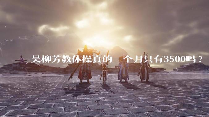 吴柳芳教体操真的一个月只有3500吗?