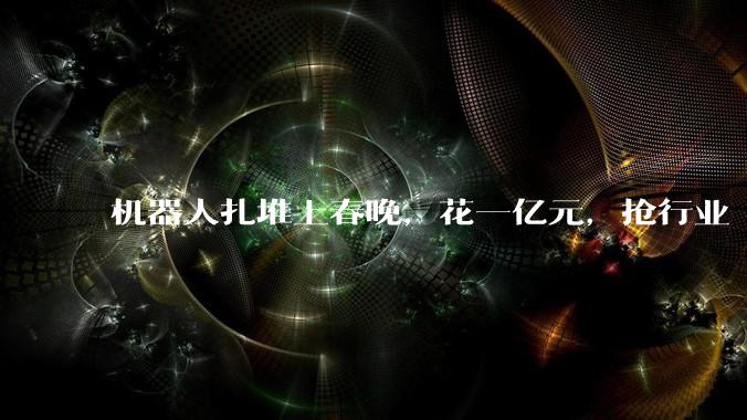 机器人扎堆上春晚，花一亿元，抢行业“卡位赛”_公司_智能_宇树