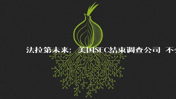 法拉第未来：美国SEC结束调查公司 不会处罚或起诉贾跃亭等_Faraday_Future_上市