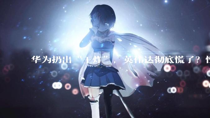 华为扔出“王炸”，英伟达彻底慌了？性能超H20近3倍，打破垄断！_Atlas_芯片_市场